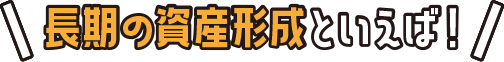長期の資産形成といえば！